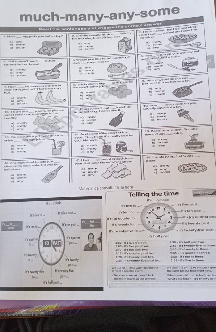 much-many-any-some
Read the sentences and choose the correct answer.
the morning but nothing else. dkin't eat 3. I love cereal, butthis morning cerea! and now I 'm
1. How _egg s do you eat a day 2. Charlie usually drinks milk in
starving!
a many b) some
a) any bì many
c) much a) any b) many
c) some
o) any
per week? Just a little  Jam do you usually eat
4  Pat doesn't wo n ! 5. Would you liketo eat anything? 6. How
spread on her bread . _soup, plea se.
b) much a) many  25
a ) many a) any
c) some b) any
c) ma ny b) some
o) any
beans. He likes beans a lot.
7. How ba8 Tricka didn't buy range s. S o 9. Victor would like to eat
a) any
two. your refrig erawe won't drink juice
a) some b) some
c) much
o) manyb) many c) any
b)
much
i c e cr ea m do you
10. There are 11. Plœse, don't pụt
eat at l ea st on e everyday to be pears, so please in my bot dog. I don't like it. ketch up 12. How usually eat? Not a lot.
a) many b) some
healthy a) many
o) much o) any b) some
o) much
b) many o) any
doe sn't eat
13. I'm very thirsty. I would like to 14. Adele and Mike don't drink_ 15. Karla is on a diet. So, she oake .
dink _ora nge juice." soda. Theythink it's really bad for
your kidneys. a) ma ny
b) any b) some
c) ma ny b) many a) much c) any
c) any
16. it's important to add just 17. How _slices of bread does 18. I'm sta rving. Let's eat_
olive oil to your salad. It will be your dad eat? He eats five slices. pizza!
deli cious. a) many a) many
a) many b) some b) much c) any e) some b) any
c) any
Material de consulta#5 la hora
Telling the time
It's ... o'clock
It's five to ..." 12 1 It's five pas! ...
11
It's ten to ... 10 2 -It's ten past ...
t's (a) quarter to === 3 It's (a) quarter pas
8 4
It's  It's twenty to ... 7 b 5 It's twenty past ...
It's twenty-five to ... it's twenty-five past .
It's half past ...
2:30 - It's half past two
2:00 - It's two o'clock. 2:35 - It's twenty-five to three.
2:05 - It's five past two.
2:40 - It's twenty to three
2:15 - It's quarter post two
2:20 - It's twenty past two. 2:45 - It's quarter to three.
2:25 - It's twenty-five post two. 2:55 - It's five to three.
We use AT + TIME when giving the We use IT IS or IT'S to answer a que
time of a soecifc event. that asks for the time right now.
The class starts at nine o'clock What time is it?  - It is half past fo
- The flight leaves at ten to three. What's the time? - It's twenty to f