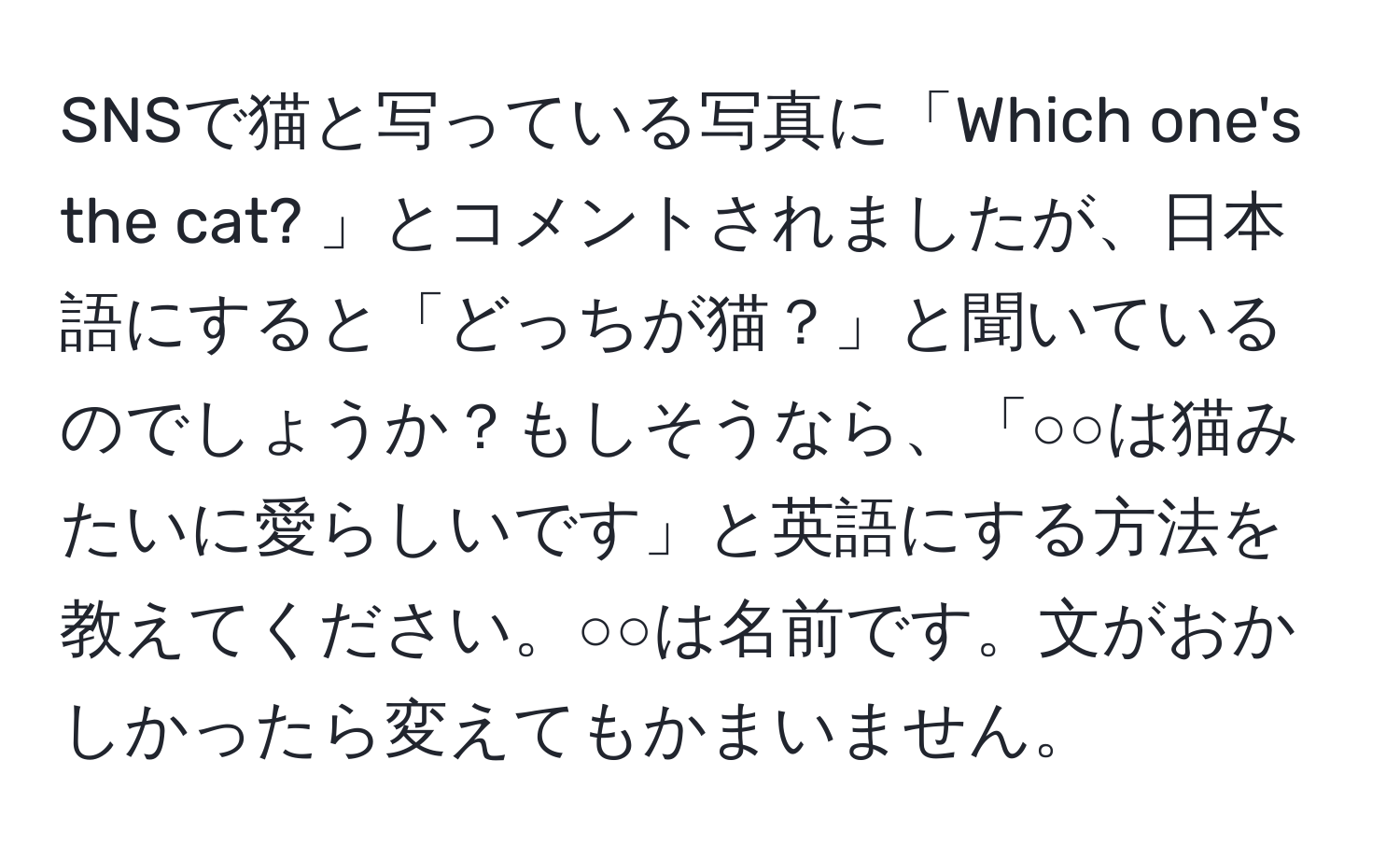 SNSで猫と写っている写真に「Which one's the cat? 」とコメントされましたが、日本語にすると「どっちが猫？」と聞いているのでしょうか？もしそうなら、「○○は猫みたいに愛らしいです」と英語にする方法を教えてください。○○は名前です。文がおかしかったら変えてもかまいません。