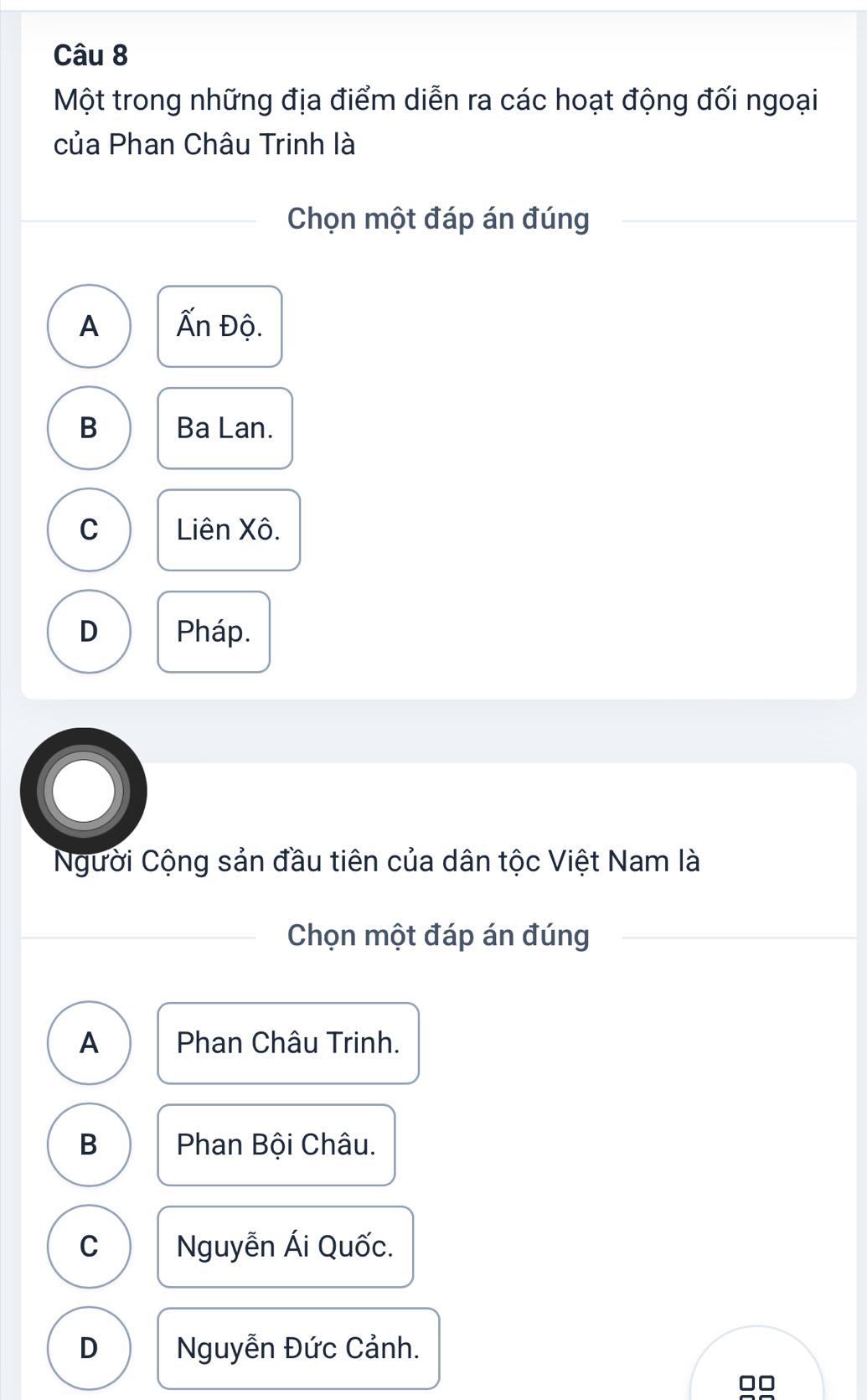 Một trong những địa điểm diễn ra các hoạt động đối ngoại
của Phan Châu Trinh là
Chọn một đáp án đúng
A Ấn Độ.
B Ba Lan.
C Liên Xô.
D Pháp.
●
Người Cộng sản đầu tiên của dân tộc Việt Nam là
Chọn một đáp án đúng
A Phan Châu Trinh.
B Phan Bội Châu.
C Nguyễn Ái Quốc.
D Nguyễn Đức Cảnh.
□□