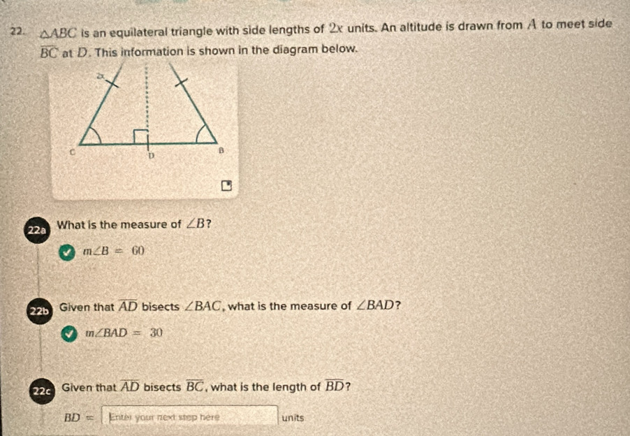 △ ABC is an equilateral triangle with side lengths of 2x units. An altitude is drawn from A to meet side
overline BC at D. This information is shown in the diagram below.
22ª What is the measure of ∠ B ?
√ m∠ B=60
22b Given that overline AD bisects ∠ BAC , what is the measure of ∠ BAD ?
m∠ BAD=30
22 Given that overline AD bisects overline BC , what is the length of overline BD ?
BD= Enter your next step here units