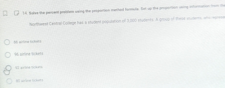 Solve the percent problem using the proportion method formula. Set up the proportion using information from the
Northwest Central College has a student population of 3,000 students. A group of these studens, who represe
66 airline tickets
96 airline tickets
92 sirline tickets
80 airline tickets