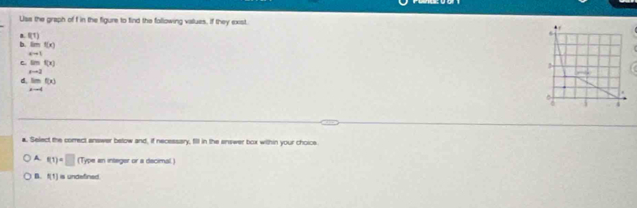 Usa the graph of f in the figure to find the following values, if they exist .
a. f(1) 6
b. limf(x)
xto 1
C equiv f(x)
xto 2.
d. limf(x)
x-4
*

6 4
a. Select the correct answer below and, if necessary, fill in the answer box within your choice
A. f(1)=□ (Type an integer or a decimal.)
B. f(1) is undefined