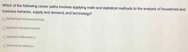 Which of the following career paths involves applying math and statistical methods to the analysis of household and
business behavior, supply and demand, and technology?
behavioral microeconomics
applied microeconomics
applied mathematics
behavioral statistics