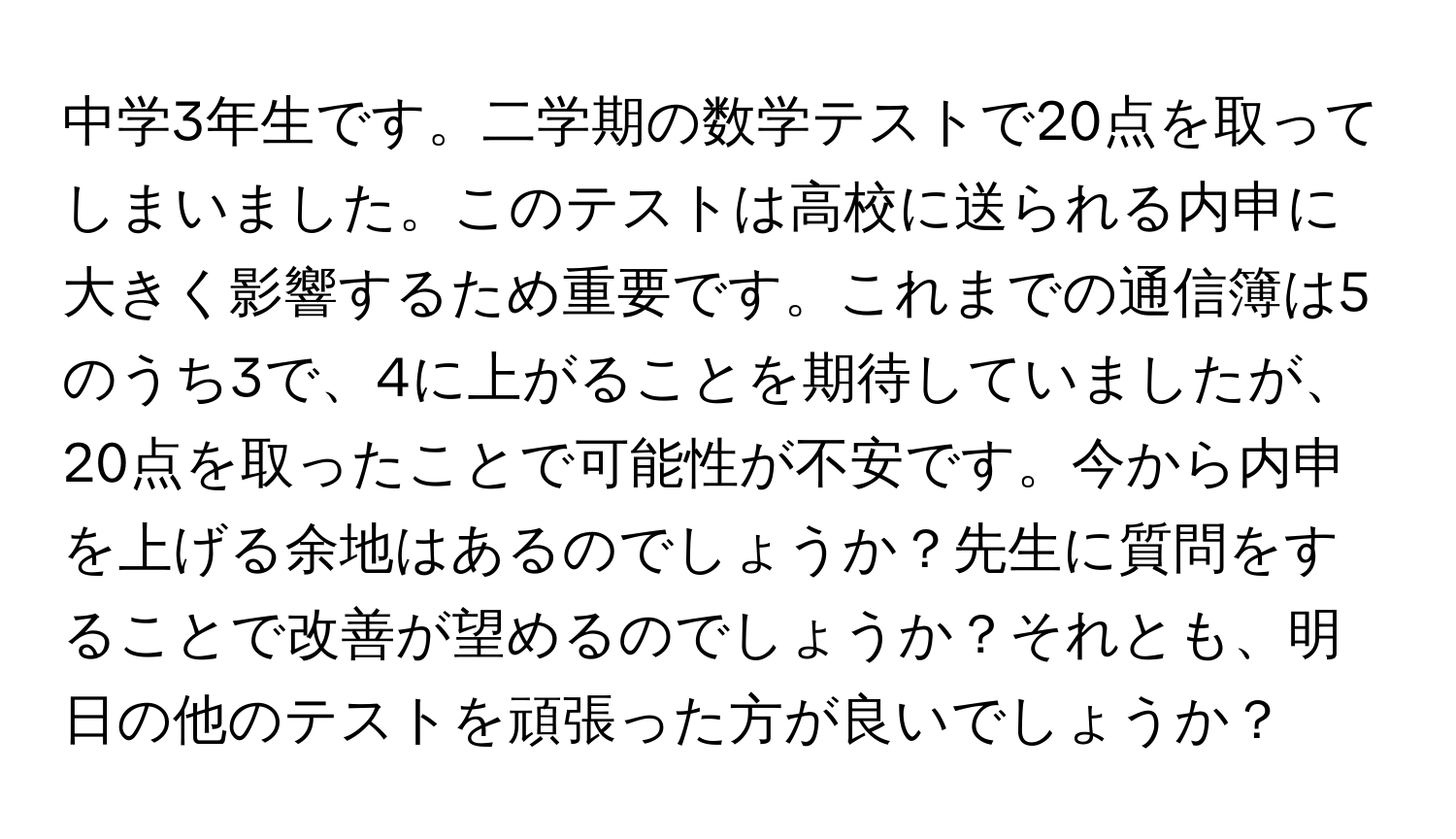 中学3年生です。二学期の数学テストで20点を取ってしまいました。このテストは高校に送られる内申に大きく影響するため重要です。これまでの通信簿は5のうち3で、4に上がることを期待していましたが、20点を取ったことで可能性が不安です。今から内申を上げる余地はあるのでしょうか？先生に質問をすることで改善が望めるのでしょうか？それとも、明日の他のテストを頑張った方が良いでしょうか？