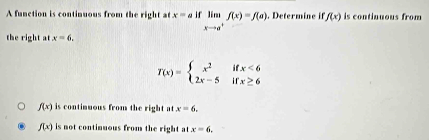 A function is continuous from the right at x=a i f limlimits _xto a^+f(x)=f(a). Determine if f(x) is continuous from
the right at x=6.
T(x)=beginarrayl x^2 2x-5endarray. i f beginarrayr x<6 x≥ 6endarray

f(x) is continuous from the right at x=6.
f(x) is not continuous from the right at x=6.