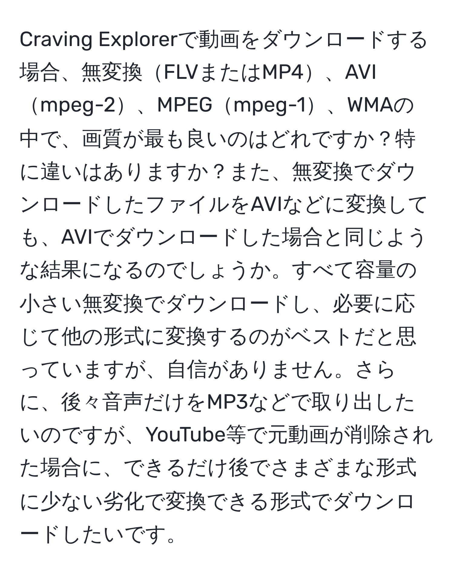 Craving Explorerで動画をダウンロードする場合、無変換FLVまたはMP4、AVImpeg-2、MPEGmpeg-1、WMAの中で、画質が最も良いのはどれですか？特に違いはありますか？また、無変換でダウンロードしたファイルをAVIなどに変換しても、AVIでダウンロードした場合と同じような結果になるのでしょうか。すべて容量の小さい無変換でダウンロードし、必要に応じて他の形式に変換するのがベストだと思っていますが、自信がありません。さらに、後々音声だけをMP3などで取り出したいのですが、YouTube等で元動画が削除された場合に、できるだけ後でさまざまな形式に少ない劣化で変換できる形式でダウンロードしたいです。