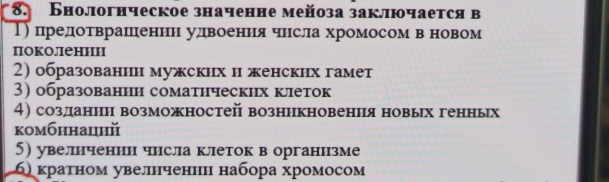 Бнологнческое значенне мейоза заключается в
Τ) предотврашеннн удвоення чнсла хромосом в новом
поколении
2) образованин мужских н женских гамет
3) образованнн соматнческих клеток
4) созданин возможностей возннкновения новых генньх
комбннацηй
5) увелнченин чнсла клеток в органнзме
6) кратном увелнченнн набора хромосом