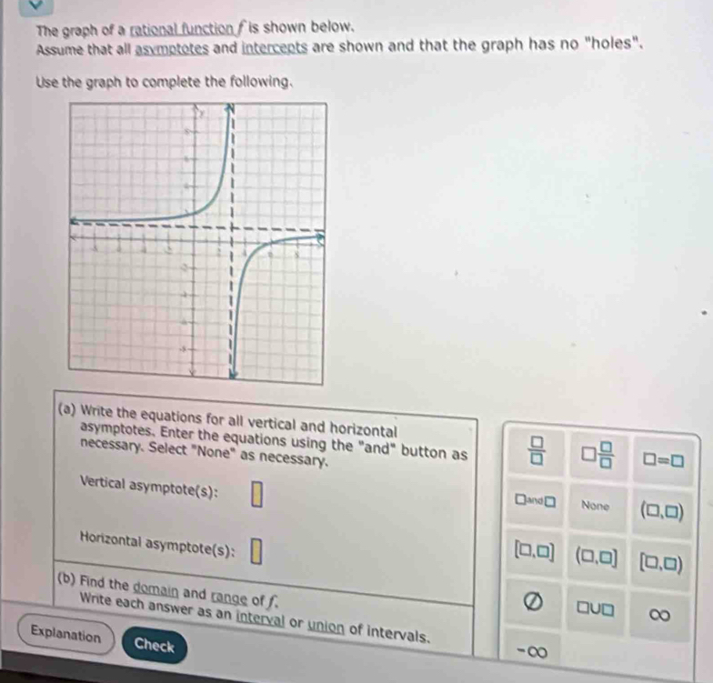 The graph of a rational function f is shown below.
Assume that all asymptotes and intercepts are shown and that the graph has no "holes".
Use the graph to complete the following.
(a) Write the equations for all vertical and horizontal
asymptotes. Enter the equations using the "and" button as  □ /□   □  □ /□   □ =□
necessary. Select "None" as necessary.
Vertical asymptote(s): □
□ and□ None (□ ,□ )
Horizontal asymptote(s):
[□ ,□ ] (□ ,□ ] [□ ,□ )
(b) Find the domain and range of f.
□ U□ ∞
Write each answer as an interval or union of intervals. -∞
Explanation Check