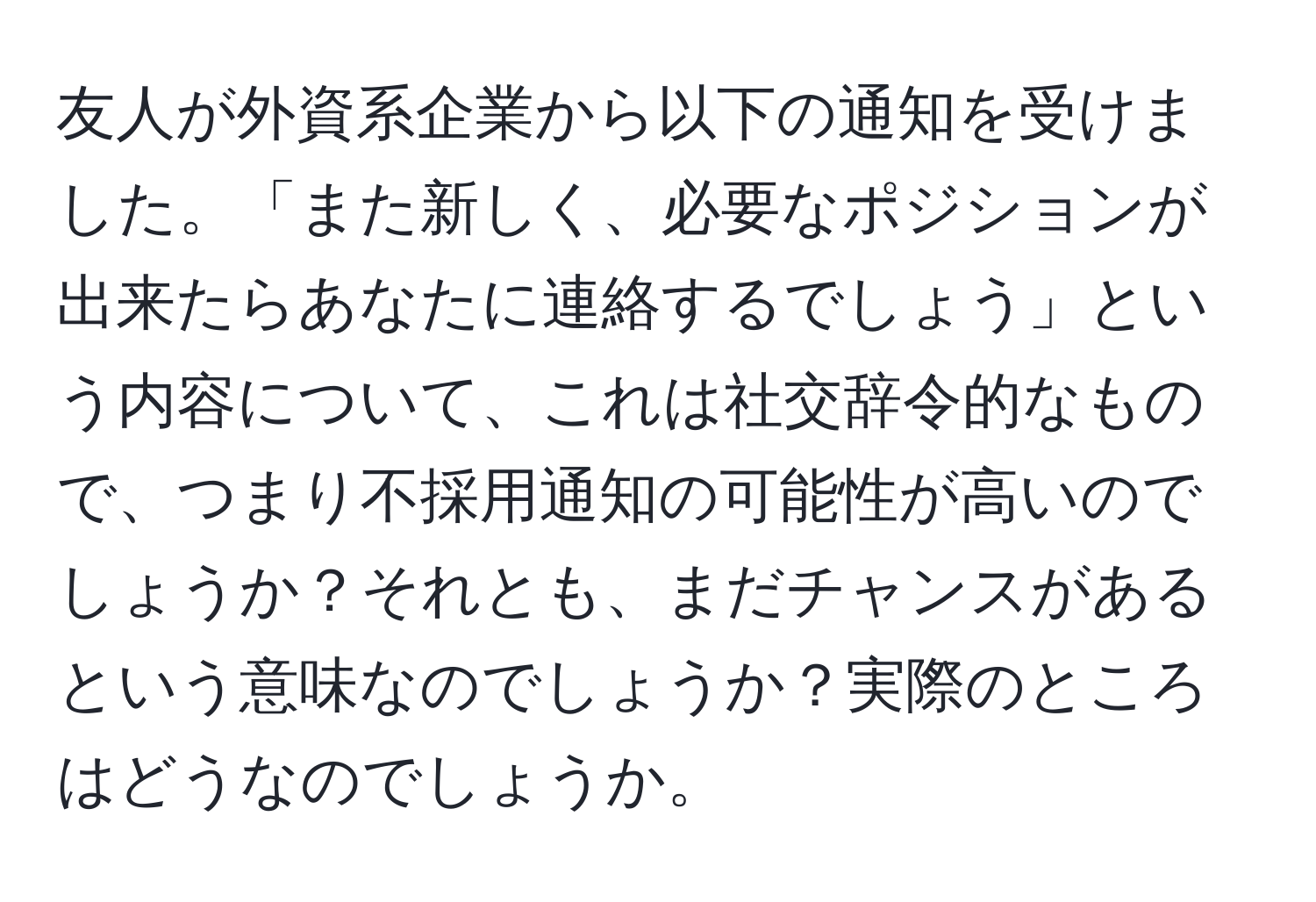 友人が外資系企業から以下の通知を受けました。「また新しく、必要なポジションが出来たらあなたに連絡するでしょう」という内容について、これは社交辞令的なもので、つまり不採用通知の可能性が高いのでしょうか？それとも、まだチャンスがあるという意味なのでしょうか？実際のところはどうなのでしょうか。