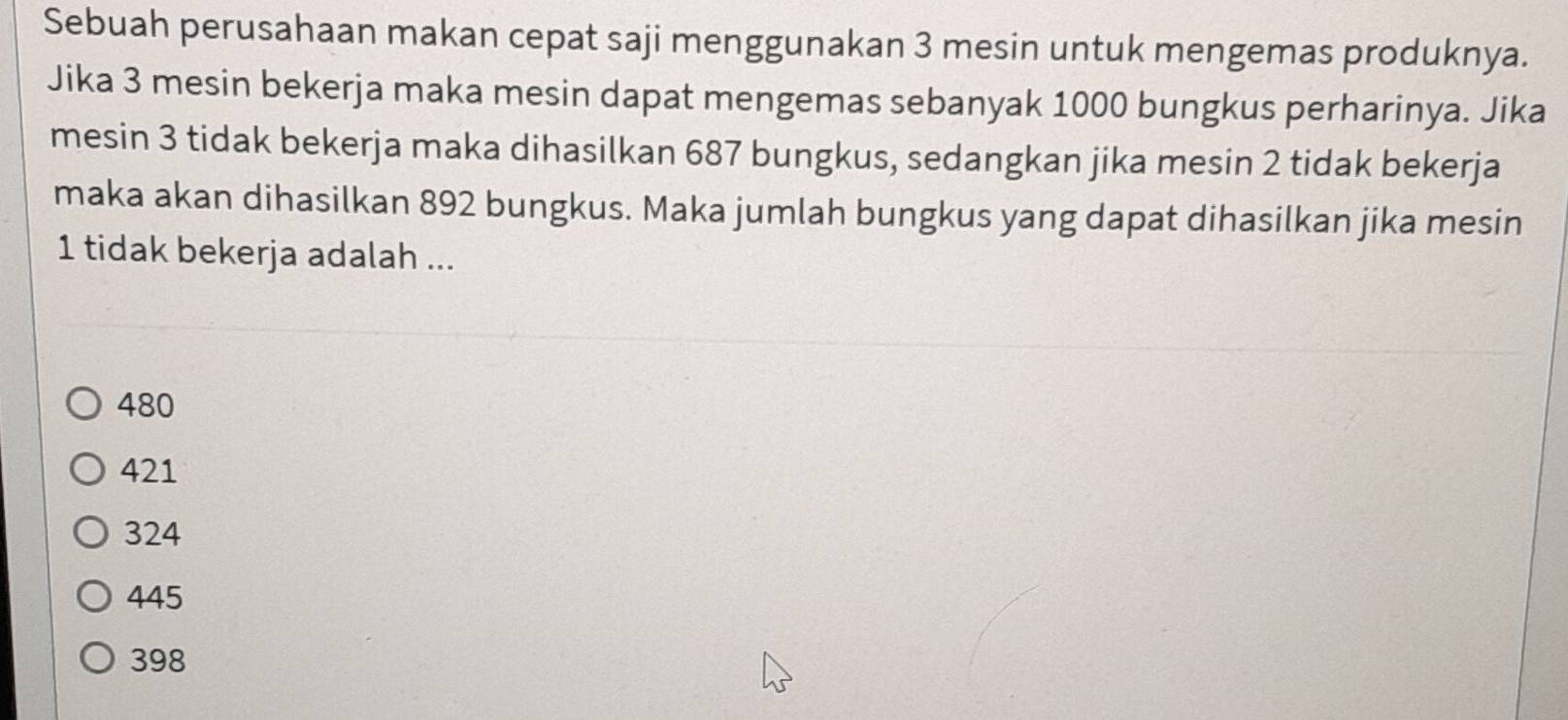 Sebuah perusahaan makan cepat saji menggunakan 3 mesin untuk mengemas produknya.
Jika 3 mesin bekerja maka mesin dapat mengemas sebanyak 1000 bungkus perharinya. Jika
mesin 3 tidak bekerja maka dihasilkan 687 bungkus, sedangkan jika mesin 2 tidak bekerja
maka akan dihasilkan 892 bungkus. Maka jumlah bungkus yang dapat dihasilkan jika mesin
1 tidak bekerja adalah ...
480
421
324
445
398