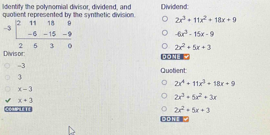 Identify the polynomial divisor, dividend, and Dividend:
quotient represented by the synthetic division.
-3beginarrayr 211189 -6-15-9 hline 2530endarray
2x^3+11x^2+18x+9
-6x^3-15x-9
2x^2+5x+3
Divisor:
DONE
-3
Quotient:
3
2x^4+11x^3+18x+9
x-3
x+3
2x^3+5x^2+3x
COMPLETE 2x^2+5x+3
DONE