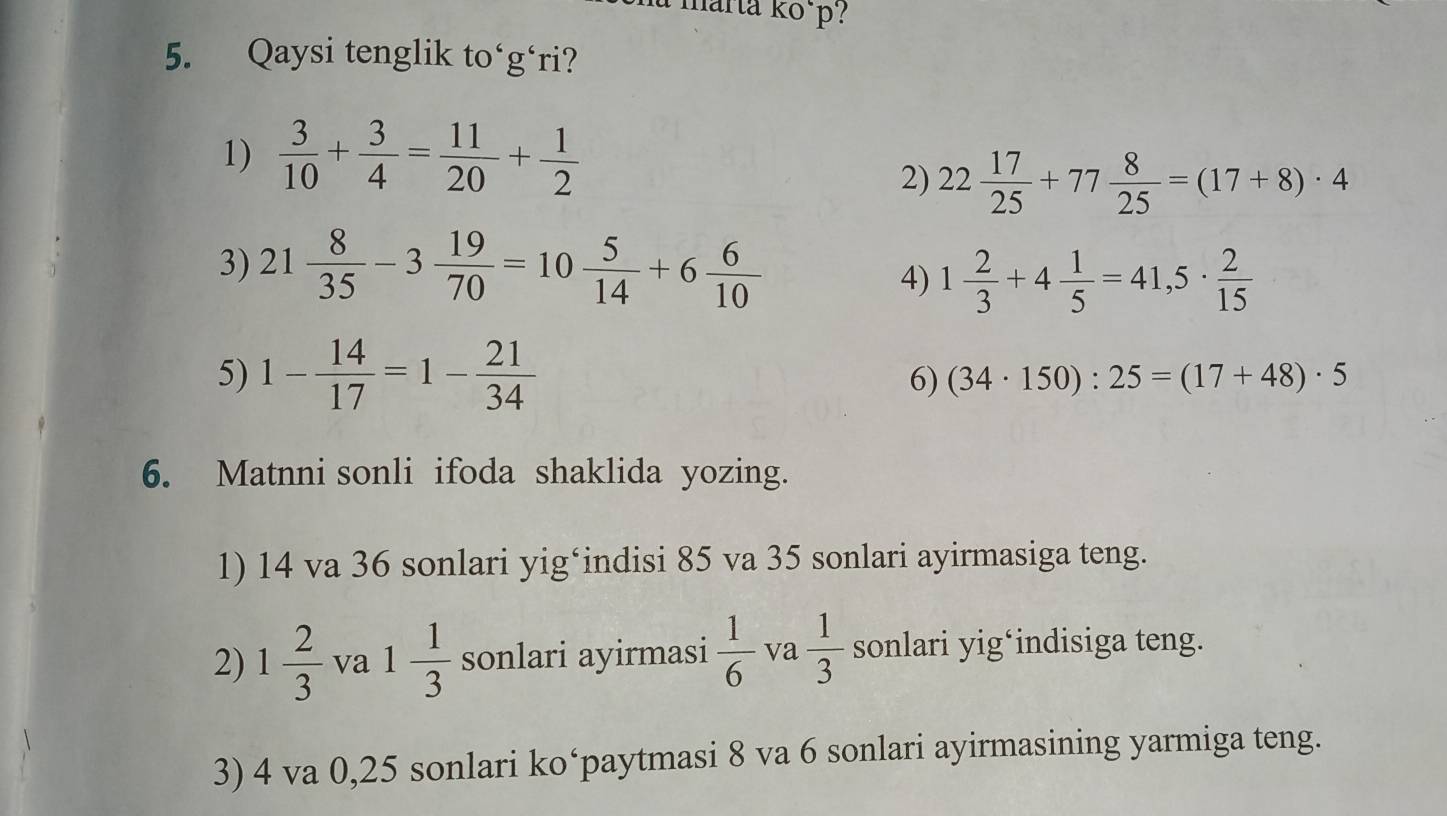 marta kõ p?
5. Qaysi tenglik to‘g‘ri?
1)  3/10 + 3/4 = 11/20 + 1/2 
2) 22 17/25 +77 8/25 =(17+8)· 4
3) 21 8/35 -3 19/70 =10 5/14 +6 6/10 
4) 1 2/3 +4 1/5 =41,5·  2/15 
5) 1- 14/17 =1- 21/34 
6) (34· 150):25=(17+48)· 5
6. Matnni sonli ifoda shaklida yozing.
1) 14 va 36 sonlari yig*indisi 85 va 35 sonlari ayirmasiga teng.
2) 1 2/3  va 1 1/3  sonlari ayirmasi  1/6  va  1/3  sonlari yig*indisiga teng.
3) 4 va 0,25 sonlari ko‘paytmasi 8 va 6 sonlari ayirmasining yarmiga teng.