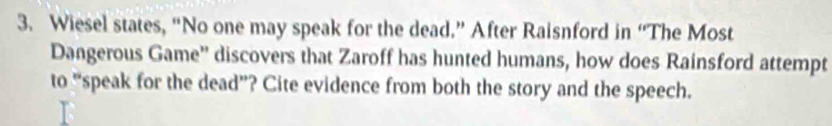 Wiesel states, “No one may speak for the dead.” After Raisnford in “The Most 
Dangerous Game'' discovers that Zaroff has hunted humans, how does Rainsford attempt 
to “speak for the dead”? Cite evidence from both the story and the speech.