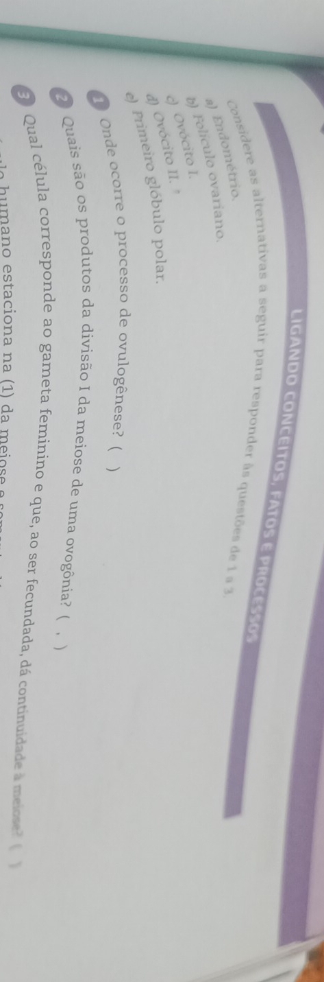 LIGANDO CONCEITOS, FATOS E PROCESSOS 
Considere as alternativas a seguir para responder às questões de 1 ª 3 
a) Endométrio, 
b) Folículo ovariano. 
c) Ovócito I. 
d) Ovócito II. 
e) Primeiro glóbulo polar. 
1 Onde ocorre o processo de ovulogênese? ( ) 
2 Quais são os produtos da divisão I da meiose de uma ovogônia? ( 、) 
3 Qual célula corresponde ao gameta feminino e que, ao ser fecundada, dá continuidade à meiose? ( 
e u mano estaciona na (1) da mei o s e