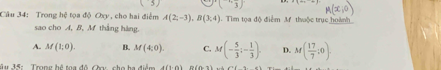 51 
5
(^-1,frac 3) I(2,-2)
D.
Câu 34: Trong hệ tọa độ Oxy, cho hai điểm A(2;-3), B(3;4). Tìm tọa độ điểm M thuộc trục hoành
sao cho A, B, M thẳng hàng.
A. M(1;0). B. M(4;0). C. M(- 5/3 ;- 1/3 ). D. M( 17/7 ;0). 
âu 35: Trong hệ toa đô Oxv. cho ba điểm 4(1· 0) R(0· 3). . A C(2,5)