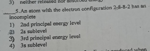 neither released nor absorbet en
_
5.An atom with the electron configuration 2 -8 -8 -2 has an 
incomplete
1) 2nd principal energy level
2 2s sublevel
3) 3rd principal energy level
4) 3s sublevel
duced when .