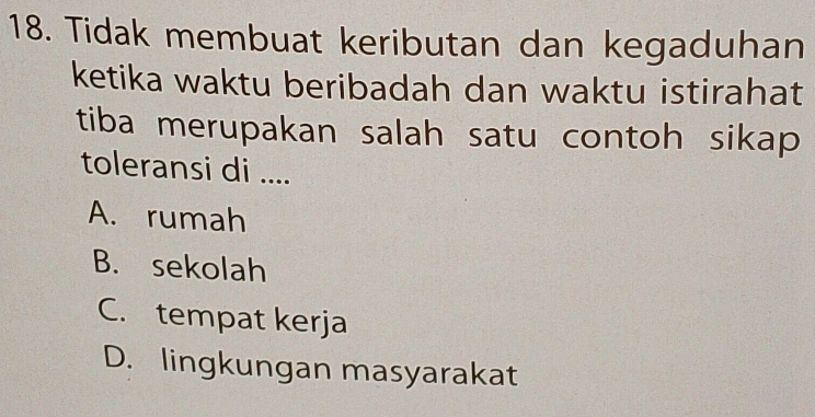 Tidak membuat keributan dan kegaduhan
ketika waktu beribadah dan waktu istirahat
tiba merupakan salah satu contoh sikap
toleransi di ....
A. rumah
B. sekolah
C. tempat kerja
D. lingkungan masyarakat