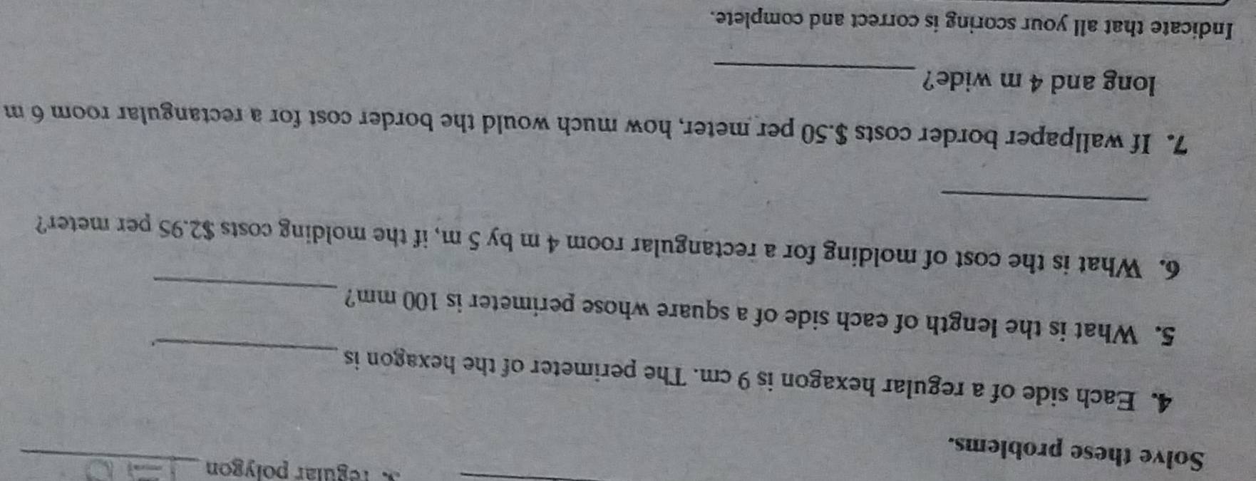 regular polygon_ 
Solve these problems. 
4. Each side of a regular hexagon is 9 cm. The perimeter of the hexagon is 
_ 
_ 
5. What is the length of each side of a square whose perimeter is 100 mm? 
_ 
6. What is the cost of molding for a rectangular room 4 m by 5 m, if the molding costs $2.95 per meter? 
7. If wallpaper border costs $.50 per meter, how much would the border cost for a rectangular room 6 m
long and 4 m wide? 
_ 
Indicate that all your scoring is correct and complete.