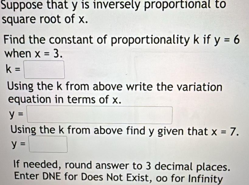 Suppose that y is inversely proportional to 
square root of x. 
Find the constant of proportionality k if y=6
when x=3.
k=□
Using the k from above write the variation 
equation in terms of x.
y=□
Using the k from above find y given that x=7.
y=□
If needed, round answer to 3 decimal places. 
Enter DNE for Does Not Exist, oo for Infinity