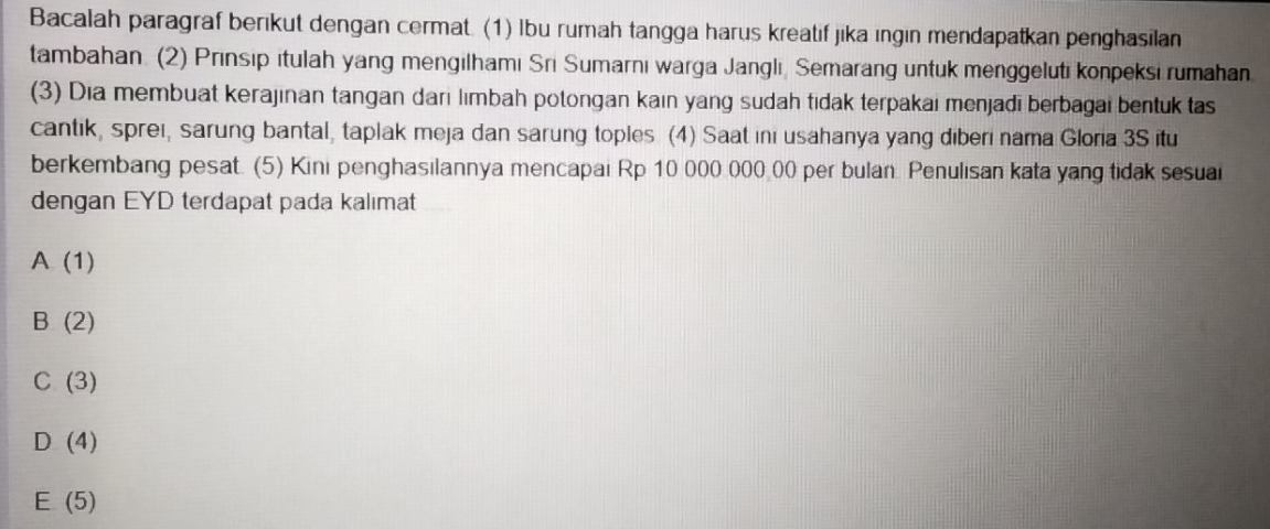 Bacalah paragraf berikut dengan cermat. (1) Ibu rumah tangga harus kreatif jika ıngin mendapatkan penghasilan
tambahan. (2) Prınsip itulah yang mengılhamı Sri Sumarnı warga Janglı, Semarang untuk menggeluti konpeksi rumahan
(3) Dia membuat kerajınan tangan dari lımbah potongan kain yang sudah tidak terpakai menjadī berbagai bentuk tas
cantik, sprei, sarung bantal, taplak meja dan sarung toples (4) Saat ini usahanya yang diberi nama Gloria 3S itu
berkembang pesat. (5) Kini penghasilannya mencapai Rp 10 000 000 00 per bulan Penulisan kata yang tidak sesuai
dengan EYD terdapat pada kalımat
A(1)
B(2)
C(3)
D(4)
E(5)