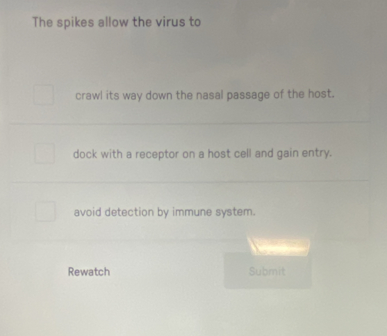 The spikes allow the virus to 
crawl its way down the nasal passage of the host. 
dock with a receptor on a host cell and gain entry. 
avoid detection by immune system. 
Rewatch Submit