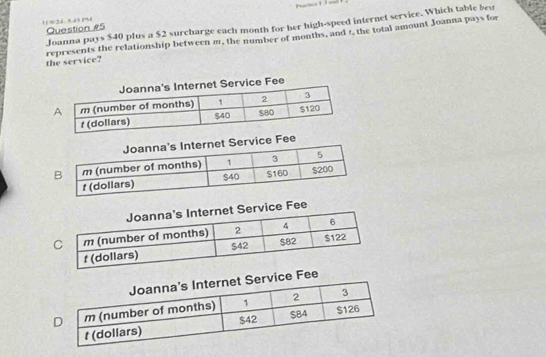 11/6/2J 5.15 PM Practine t 3 
Joanna pays $40 plus a $2 surcharge each month for her high-speed internet service. Which table bes 
Question #5 
the service? represents the relationship between m, the number of months, and t, the total amount Joanna pays for 
Fee 
vice Fee 
ervice Fee