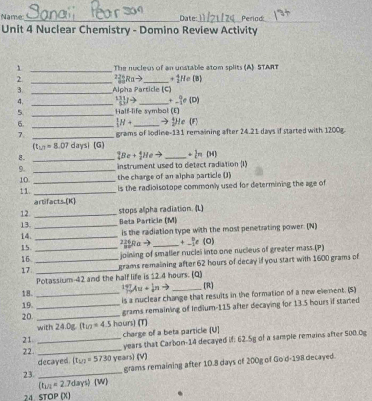 Name _Date:_ Period:
_
Unit 4 Nuclear Chemistry - Domino Review Activity
1 _The nucleus of an unstable atom splits (A) START
2 _²3Ra→_ +_2^(4H c (B)
3. _Alpha Particle (C)
4._
frac 131)53Jto _ +beginarrayr 0 -1endarray e(D)
5. _Half-life symbol (E)
_1^(1H+ → frac 4)2He
6. __(F)
7 _grams of lodine-131 remaining after 24.21 days if started with 1200g.
(t_1/2=8.07 days) (G)
8._
_4^(9Be+_2^4He to _ +_0^1n (H)
9. _instrument used to detect radiation (I)
10 _the charge of an alpha particle (J)
11. _is the radioisotope commonly used for determining the age of
artifacts.(K)
12 _stops alpha radiation. (L)
13. _Beta Particle (M)
14. _is the radiation type with the most penetrating power. (N)
15. _²Ra _ _(-1)^0e (O)
16. joining of smaller nuclei into one nucleus of greater mass.(P)
17 __grams remaining after 62 hours of decay if you start with 1600 grams of
Potassium-42 and the half life is 12.4 hours. (Q)
_(79)^(197)Au+_0^1nto
18. __(R)
19. is a nuclear change that results in the formation of a new element. (S)
20. __grams remaining of Indium-115 after decaying for 13.5 hours if started
with 24.0g. (t_1/2)=4.5 hours) (T)
21 _charge of a beta particle (U)
22. _years that Carbon-14 decayed if: 62.5g of a sample remains after 500.0g
decayed. (t_1/2=5730 years) (V)
23. _grams remaining after 10.8 days of 200g of Gold-198 decayed.
(t_1/2=2.7days) (W)
24. STOP (X)