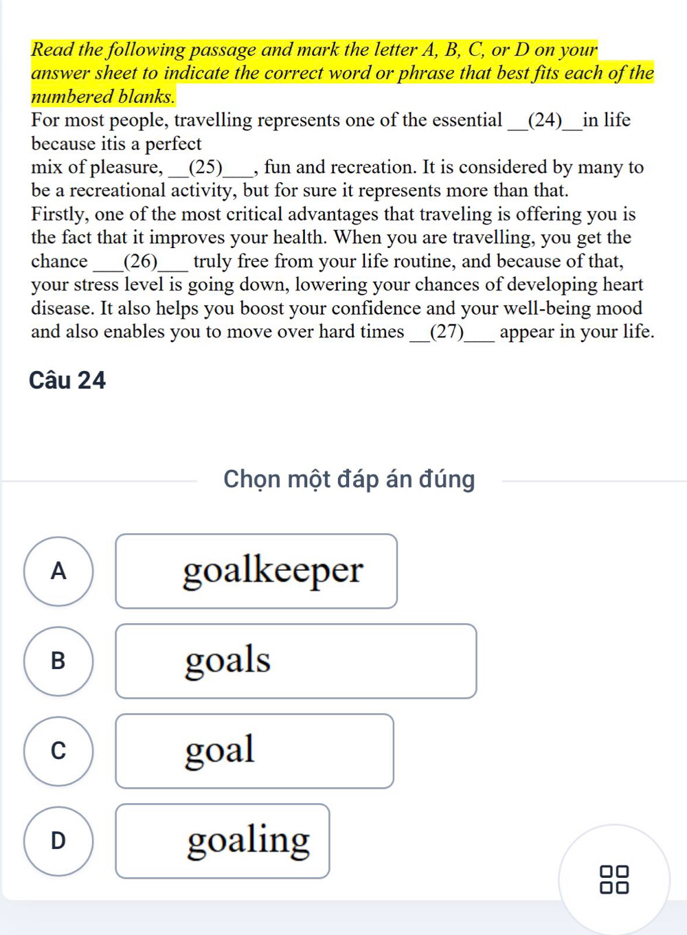 Read the following passage and mark the letter A, B, C, or D on your
answer sheet to indicate the correct word or phrase that best fits each of the
numbered blanks.
For most people, travelling represents one of the essential_ (24)__in life
because itis a perfect
mix of pleasure, _(25)_ , fun and recreation. It is considered by many to
be a recreational activity, but for sure it represents more than that.
Firstly, one of the most critical advantages that traveling is offering you is
the fact that it improves your health. When you are travelling, you get the
chance _(26)_ truly free from your life routine, and because of that,
your stress level is going down, lowering your chances of developing heart
disease. It also helps you boost your confidence and your well-being mood
and also enables you to move over hard times _(27)_ appear in your life.
Câu 24
Chọn một đáp án đúng
A goalkeeper
B goals
C
goal
D goaling