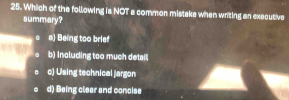 Which of the following is NOT a common mistake when writing an executive
summary?
。 a) Being too brief
。 b) including too much detail
c) Using technical jargon
。 d) Being clear and concise