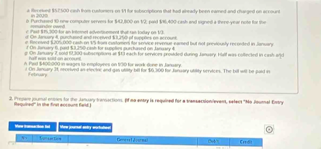 a Received $57,500 cash from customers on 1/1 for subscriptions that had already been earned and charged on account 
In 2020 
b Purchased 10 new computer servers for $42,800 on 1/2; paid $16,400 cash and signed a three-year note for the 
remainder owed 
c Paid $15,300 for an Internet advertisement that ran today on 1/3. 
d On January 4, purchased and received $3,250 of supplies on account. 
e. Received $205,000 cash on 1/5 from customers for service revenue earned but not previously recorded in January. 
# On January 6, paid $3,250 cash for supplies purchased on January 4. 
g. On January 7, sold 17,300 subscriptions at $13 each for services provided during January. Half was collected in cash and 
half was sold on account. 
h. Paid $400,000 in wages to employees on 1/30 for work done in January. 
/ On January 31, received an electric and gas utility bill for $6,300 for January utility services. The bill will be paid in 
February. 
2. Prepare journal entries for the January transactions. (If no entry is required for a transaction/event, select "No Journal Entry 
Required" in the first account field.) 
View transaction fist View journsat entry worksheet 
Nっ Transaction General Journal Debit Credit