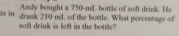 Andy bought a 750-mL bottle of soft drink. He 
ts in drank 210 mL of the bottle. What percentage of 
soft drink is left in the bottle?