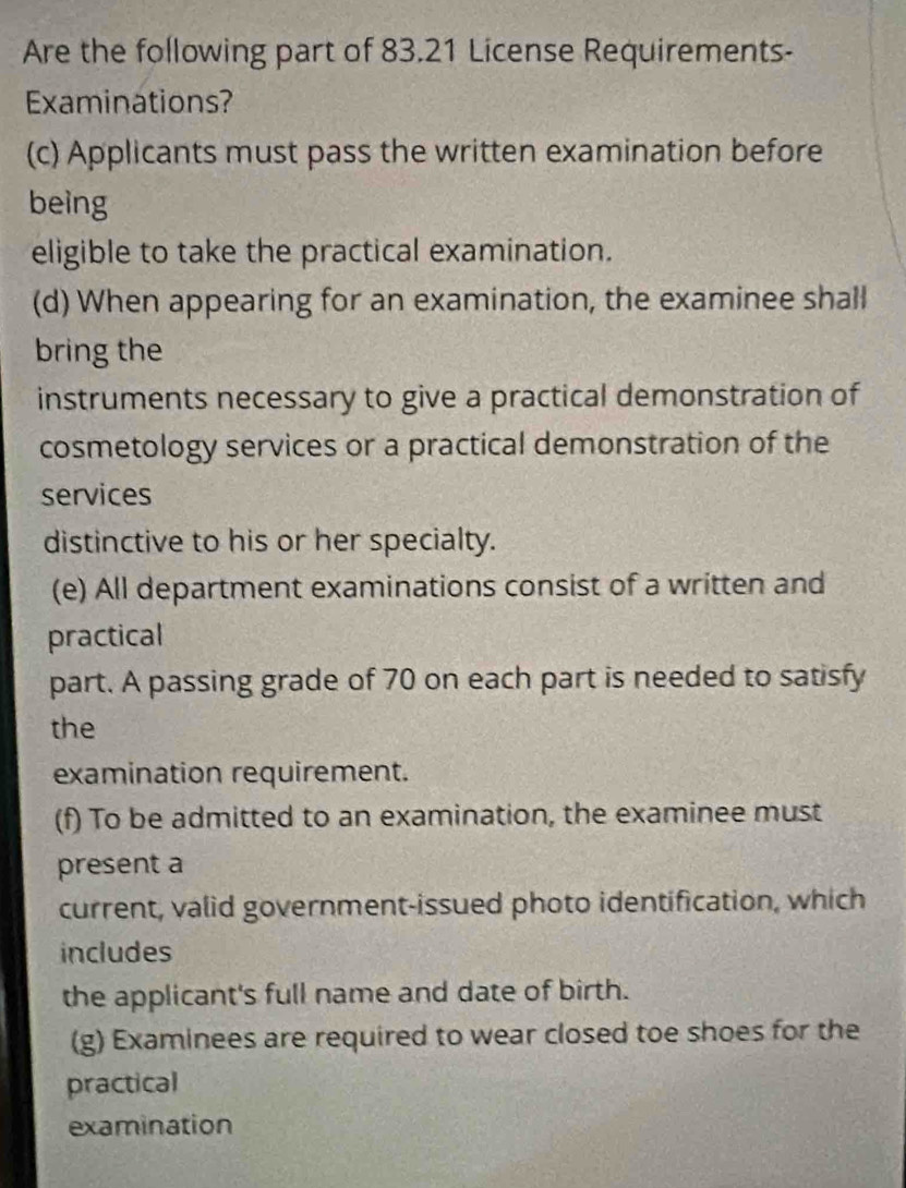 Are the following part of 83.21 License Requirements- 
Examinations? 
(c) Applicants must pass the written examination before 
being 
eligible to take the practical examination. 
(d) When appearing for an examination, the examinee shall 
bring the 
instruments necessary to give a practical demonstration of 
cosmetology services or a practical demonstration of the 
services 
distinctive to his or her specialty. 
(e) All department examinations consist of a written and 
practical 
part. A passing grade of 70 on each part is needed to satisfy 
the 
examination requirement. 
(f) To be admitted to an examination, the examinee must 
present a 
current, valid government-issued photo identification, which 
includes 
the applicant's full name and date of birth. 
(g) Examinees are required to wear closed toe shoes for the 
practical 
examination