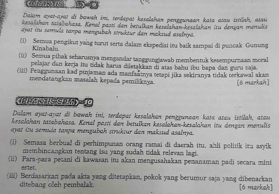 CERAKTIS 
Dalam ayat-ayat di bawah ini, terdapat kesalahan penggunaan kata atau istilah, atau 
kesalahan tatabahasa. Kenal pasti dan betulkan kesalahan-kesalahan itu dengan menulis 
ayat itu semula tanpa mengubah struktur dan maksud asalnya. 
(i) Semua pengikut yang turut serta dalam ekspedisi itu baik sampai di puncak Gunung 
Kinabalu. 
(ii) Semua pihak seharusnya mengandar tanggungjawab membentuk kesempurnaan moral 
pelajar dan kerja itu tidak harus diletakkan di atas bahu ibu bapa dan guru saja. 
(iii) Penggunaan kad pinjaman ada manfaatnya tetapi jika sekiranya tidak terkawal akan 
mendatangkan masalah kepada pemiliknya. 
[6 markah] 
《PRAKTIS SPM) 10 
Dalam ayat-ayat di bawah ini, terdapat kesalahan penggunaan kata atau istilah, atau 
kesalahan tatabahasa. Kenal pasti dan betulkan kesalahan-kesalahan itu dengan menulis 
ayat itu semula tanpa mengubah struktur dan maksud asalnya. 
(i) Semasa berbual di perhimpunan orang ramai di daerah itu, ahli politik itu asyik 
membincangkan tentang isu yang sudah tidak relevan lagi. 
(ii) Para-para petani di kawasan itu akan mengusahakan penanaman padi secara mini 
estet. 
(iii) Berdasarkan pada akta yang ditetapkan, pokok yang berumur saja yang dibenarkan 
ditebang oleh pembalak. [6 markah]