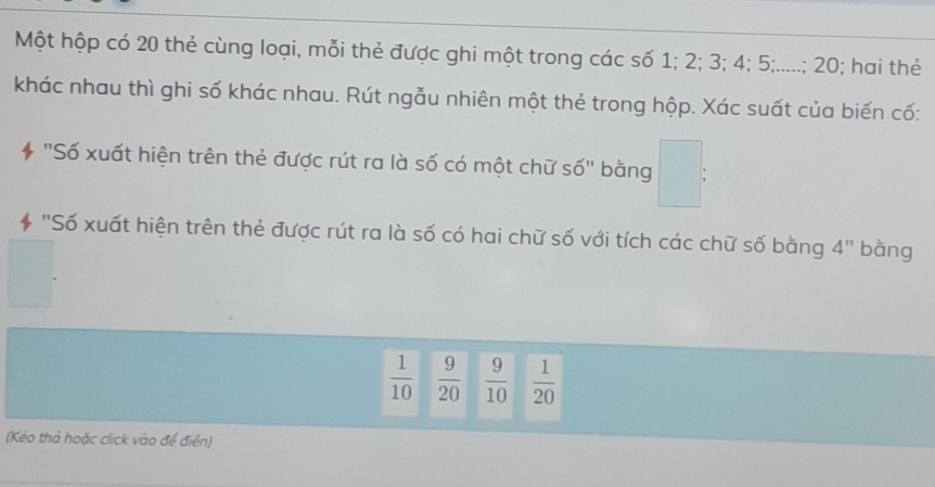 Một hộp có 20 thẻ cùng loại, mỗi thẻ được ghi một trong các số 1; 2; 3; 4; 5;.....; 20; hai thẻ
khác nhau thì ghi số khác nhau. Rút ngẫu nhiên một thẻ trong hộp. Xác suất của biến cố:
* 'Số xuất hiện trên thẻ được rút ra là số có một chữ số'' bằng □ : 
* "Số xuất hiện trên thẻ được rút ra là số có hai chữ số với tích các chữ số bằng 4'' bàng
 1/10   9/20   9/10   1/20 
(Kéo thả hoặc click vào để điển)