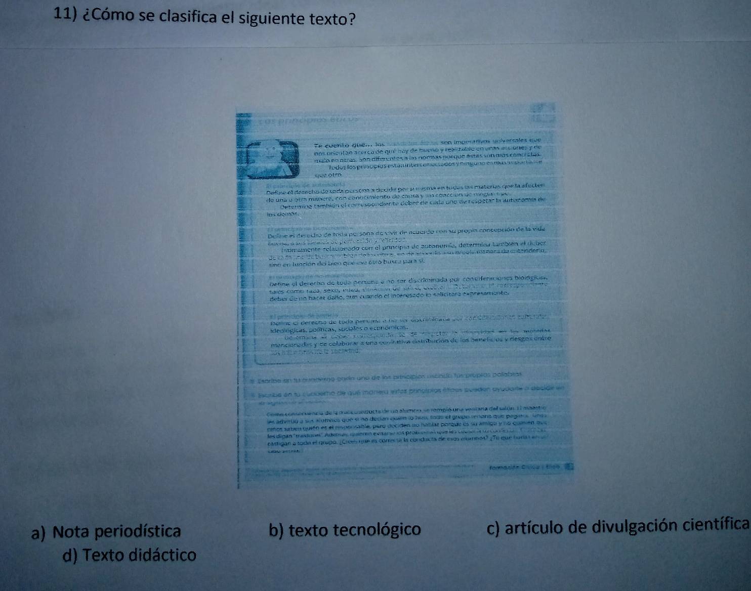 ¿Cómo se clasifica el siguiente texto?
Te euento quen los casado daos son imperarivos voiversales que
nos orientan acerca de qué buy de buero y realizablo en unas esciones y de
mulo en otras. Son diferentes a los normas porque estas son más concretas
fodos fosprhópios estár intercor tados y ninguno esmas anpactanoe
que atm
Defise el derecho de soda persone a decidr por a misma en tudas las materías que la afecter
de una o otra manera, con conocimiento de cansa y sn coacción de ríngun tpe
Oetermina también el comessondiente deber de cada uno de respetar la autoromía de
los demás.
Define el deredto de toda persona de vivir de acuerdo con su propia concepción de la vida
ume, a sus iando de pericacião a releido
intmamente relacionado con el principio de autonomía, determina también el duber
de lo de una de to to s on bice de los nore, eo de acuen do a su aeele meners da antenderio,
sino en lunción del bién qie ese otro busra para si
Define el derecho de toda persona e no ser discriminada por consifenciones biológicas,
talos como taza, séxo, Pad, eesación de saio, electeno Deteracón el cofresponciento
debur de no bacer daño, oun cuando el interesado ln salicitara espresamento.
Beline el derecno de toda persana e no sor dotriticada por conide dan ea coberala
ideoiógicas, políticas, sociales o económicas.
a érmcia el cober corc ondo dede cepetor da dnciónd en de muradas
mancionadas y de colaburar a una cuuirativa distribución de los benefícios y desgos entre
W   e ta d t sheldnd
Esprba en fu euademo carín una de los principios riscndo fus propios pollabras
* Escribe en to cubderho de que manera extos plincípios étipos pueden ayudarte a decide en
Coma conser uencia de la maia conducta de un alumbo se rompió una ventana del salón. E l mactió
es advruó a sus alumbis que « no decian queín lo his todo el grupo renans que pagiens una a
ninos satién quién es el responsable, pero deciden ao hablar porque es su amigu y no quisién que
les digán 'traidones'. Ademas quiern extarse los probs alqus les cuson ó s cone no     
cattigan a toda el gropo. ¿Crees que es corres sa la conducta de eso eumnot? ¿Te que harst en a 
farmación D vda trco
a) Nota periodística b) texto tecnológico c) artículo de divulgación científica
d) Texto didáctico