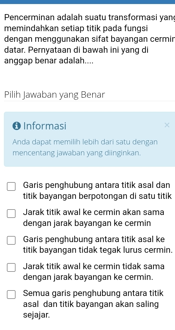 Pencerminan adalah suatu transformasi yang
memindahkan setiap titik pada fungsi
dengan menggunakan sifat bayangan cermir
datar. Pernyataan di bawah ini yang di
anggap benar adalah....
Pilih Jawaban yang Benar
❶ Informasi
Anda dapat memilih lebih dari satu dengan
mencentang jawaban yang diinginkan.
Garis penghubung antara titik asal dan
titik bayangan berpotongan di satu titik
Jarak titik awal ke cermin akan sama
dengan jarak bayangan ke cermin
Garis penghubung antara titik asal ke
titik bayangan tidak tegak lurus cermin.
Jarak titik awal ke cermin tidak sama
dengan jarak bayangan ke cermin.
Semua garis penghubung antara titik
asal dan titik bayangan akan saling
sejajar.