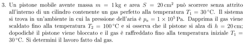 Un pistone mobile avente massa m=1kg e area S=20cm^2 può scorrere senza attrito 
all’interno di un cilindro contenente un gas perfetto alla temperatura T_1=30°C. Il sistema 
si trova in un'ambiente in cui la pressione dell'aria è p_a=1* 10^5Pa. Dapprima il gas viene 
scaldato fino alla temperatura T_2=100°C e si osserva che il pistone si alza di h=20cm; 
dopodiché il pistone viene bloccato e il gas è raffreddato fino alla temperatura iniziale T_1=
30°C. Si determini il lavoro fatto dal gas.