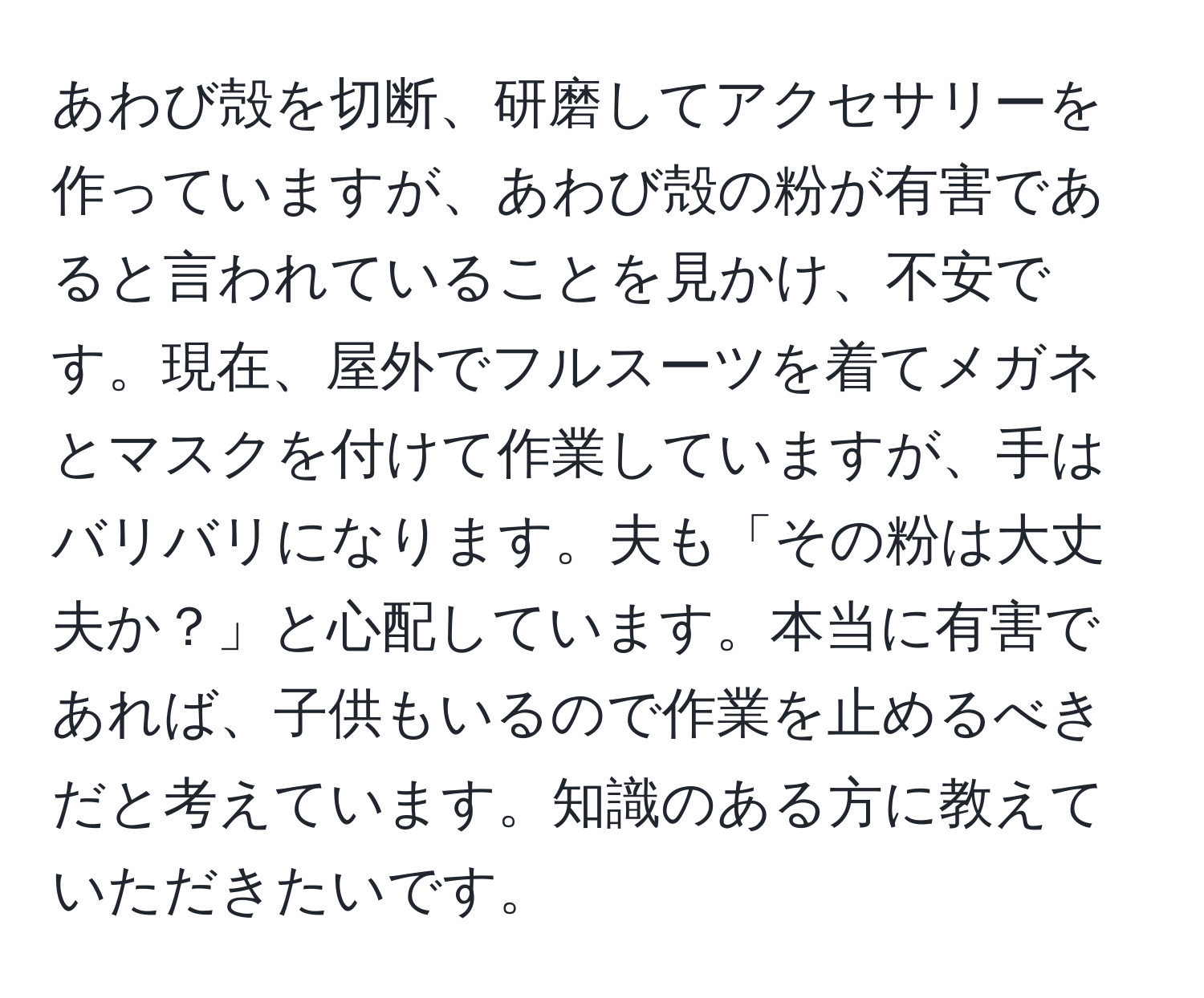 あわび殻を切断、研磨してアクセサリーを作っていますが、あわび殻の粉が有害であると言われていることを見かけ、不安です。現在、屋外でフルスーツを着てメガネとマスクを付けて作業していますが、手はバリバリになります。夫も「その粉は大丈夫か？」と心配しています。本当に有害であれば、子供もいるので作業を止めるべきだと考えています。知識のある方に教えていただきたいです。