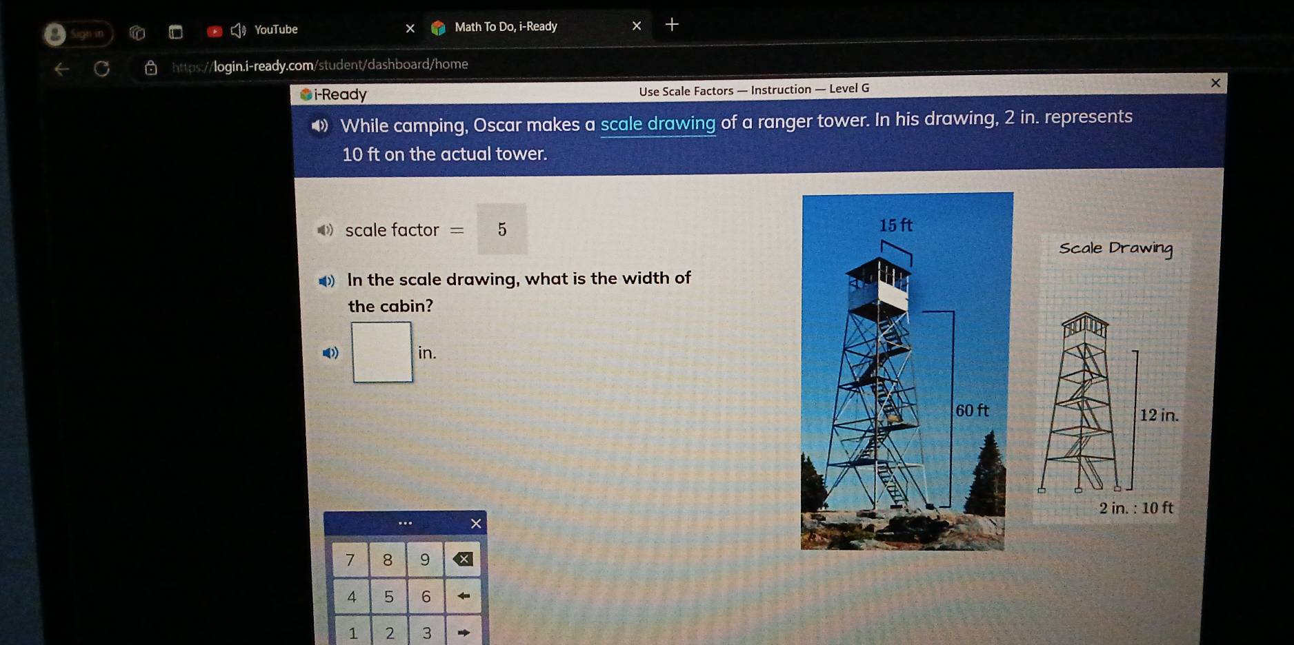 YouTube Math To Do, i-Ready 
https://login.i-ready.com/student/dashboard/home 
●i-Ready Use Scale Factors — Instruction — Level G 
× 
◆ While camping, Oscar makes a scale drawing of a ranger tower. In his drawing, 2 in. represents
10 ft on the actual tower. 
scale factor 5
Scale Drawing 
In the scale drawing, what is the width of 
the cabin? 
》) | in 
.. ×
7 8 9
4 5 6
1 2 3