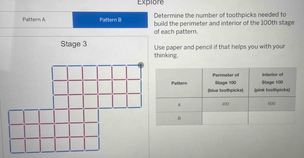 Determine the number of toothpicks needed to build the 
perimeter and interior of the 100th stage of each 
pattern. 
Use paper and pencil if that helps you with your 
thinking.