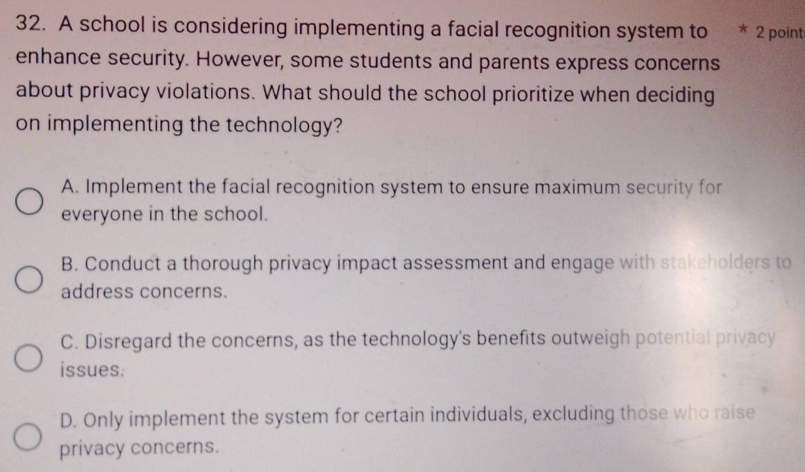 A school is considering implementing a facial recognition system to * 2 point
enhance security. However, some students and parents express concerns
about privacy violations. What should the school prioritize when deciding
on implementing the technology?
A. Implement the facial recognition system to ensure maximum security for
everyone in the school.
B. Conduct a thorough privacy impact assessment and engage with stakeholders to
address concerns.
C. Disregard the concerns, as the technology's benefits outweigh potential privacy
issues.
D. Only implement the system for certain individuals, excluding those who raise
privacy concerns.