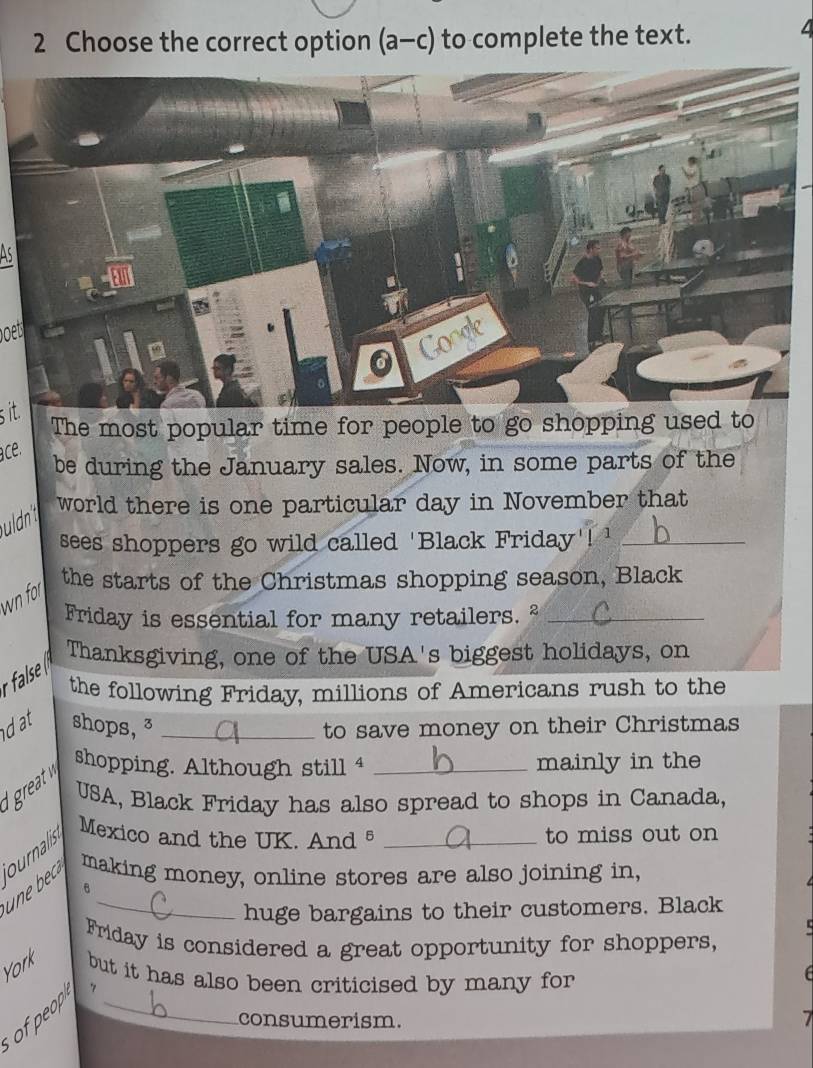 Choose the correct option (a-c) to complete the text. 
4 
bet 
s it. 
The most popular time for people to go shopping used to 
ace. 
be during the January sales. Now, in some parts of the 
uldn 
world there is one particular day in November that 
sees shoppers go wild called 'Black Friday'! '_ 
the starts of the Christmas shopping season, Black 
wn for 
Friday is essential for many retailers. ²_ 
Thanksgiving, one of the USA's biggest holidays, on 
the following Friday, millions of Americans rush to the 
dat shops, ³ _to save money on their Christmas 
shopping. Although still 4 _mainly in the 
USA, Black Friday has also spread to shops in Canada, 
ournalis Mexico and the UK. And5 _to miss out on 
making money, online stores are also joining in, 
_huge bargains to their customers. Black 
Friday is considered a great opportunity for shoppers, 
York but it has also been criticised by many for 
, 
of peop_ 
consumerism.