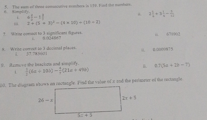 The sum of three consecutive numbers is 159. Find the numbers.
6. Simplify.
i. 6 2/3 -1 3/7 
ⅱ. 2 5/6 +3 1/4 - 5/12 
iii. 2+(5+3)^2-(4* 10)/ (10/ 2)
7. Write correct to 3 significant figures. ii. 678902
i. 0.024867
8. Write correct to 3 decimal places.
i. 57.785601 ii. 0.0009875
9. Remove the brackets and simplify.
i.  1/2 (6a+10b)- 4/7 (21a+49b) ii. 0.7(5a+2b-7)
10. The diagram shows an rectangle. Find the value of x and the perimeter of the rectangle.