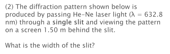 (2) The diffraction pattern shown below is 
produced by passing He-Ne laser light (lambda =632.8
nm) through a single slit and viewing the pattern 
on a screen 1.50 m behind the slit. 
What is the width of the slit?