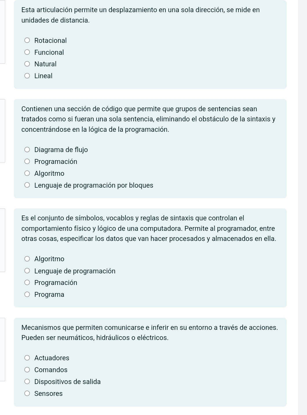 Esta articulación permite un desplazamiento en una sola dirección, se mide en
unidades de distancia.
Rotacional
Funcional
Natural
Lineal
Contienen una sección de código que permite que grupos de sentencias sean
tratados como si fueran una sola sentencia, eliminando el obstáculo de la sintaxis y
concentrándose en la lógica de la programación.
Diagrama de flujo
Programación
Algoritmo
Lenguaje de programación por bloques
Es el conjunto de símbolos, vocablos y reglas de sintaxis que controlan el
comportamiento físico y lógico de una computadora. Permite al programador, entre
otras cosas, especificar los datos que van hacer procesados y almacenados en ella.
Algoritmo
Lenguaje de programación
Programación
Programa
Mecanismos que permiten comunicarse e inferir en su entorno a través de acciones.
Pueden ser neumáticos, hidráulicos o eléctricos.
Actuadores
Comandos
Dispositivos de salida
Sensores