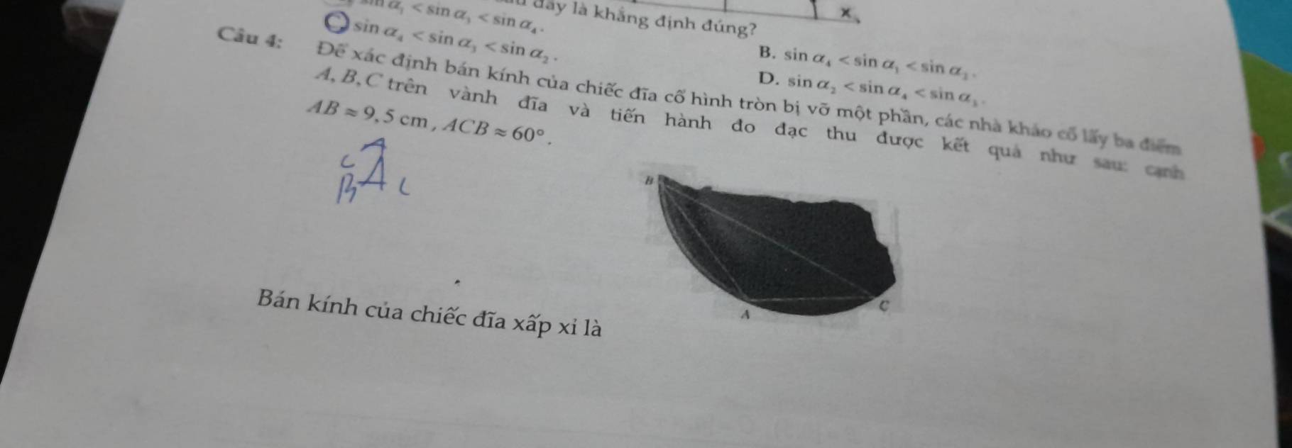 ma_1 . ll day là khẳng định đúng?
 enclosecircle1 sin alpha _4 .
+ 
B. sin alpha _4 . 
Câu 4: Để xác định bán kính của chiếc đĩa cố hình tròn
D. sin alpha _2 .
ABapprox 9,5cm, ACBapprox 60°.
A, B, C trên vành đĩa và tiến hành đo đạc thu được kết quả như sau cảnh
hà khảo cổ lấy ba điểm
Bán kính của chiếc đĩa xấp xỉ là