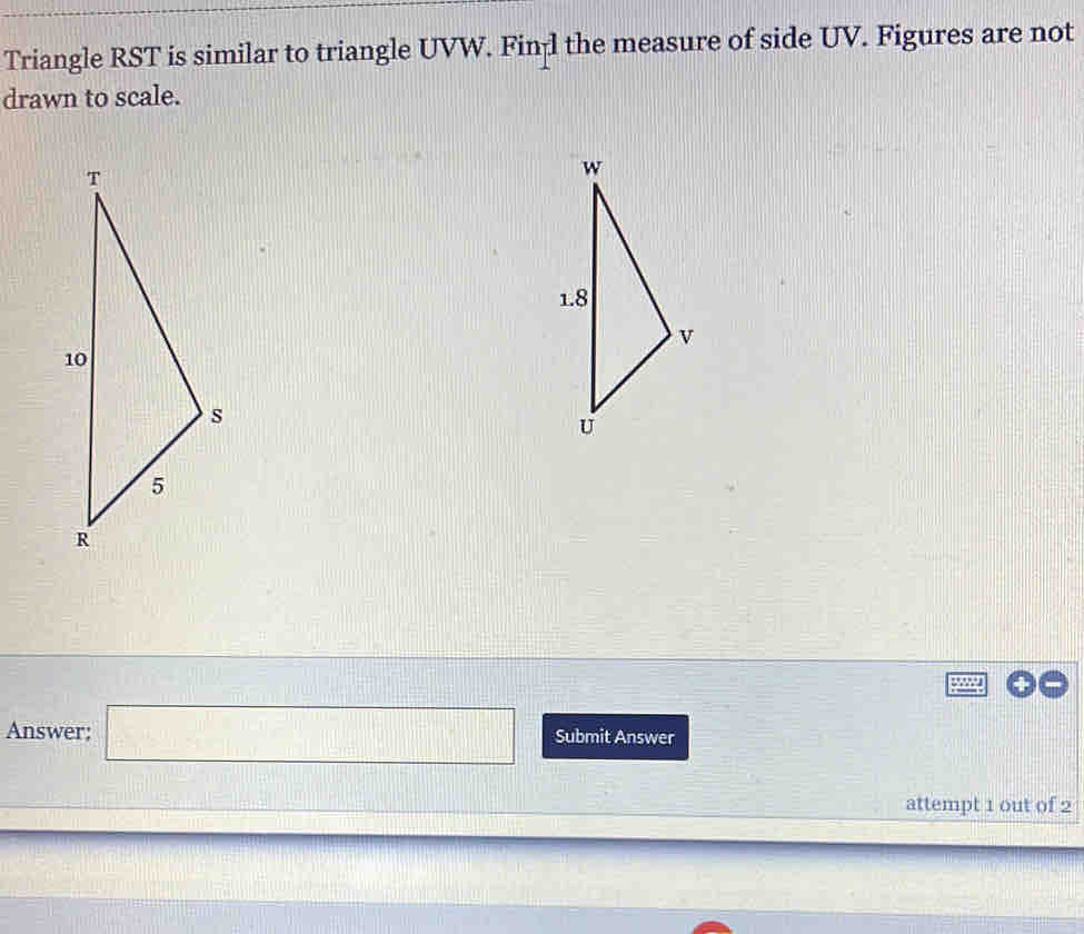 Triangle RST is similar to triangle UVW. Fin l the measure of side UV. Figures are not 
drawn to scale. 
Answer; □ Submit Answer 
attempt 1 out of 2