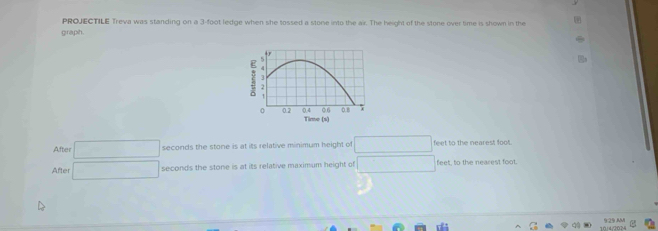 PROJECTILE Treva was standing on a 3-foot ledge when she tossed a stone into the air. The height of the stone over time is shown in the 
graph. 
After □ seconds the stone is at its relative minimum height of □  feet to the nearest foot. 
After sqrt(1)/2 seconds the stone is at its relative maximum height of 10° feet, to the nearest foot.
10/4/2024 425 M e