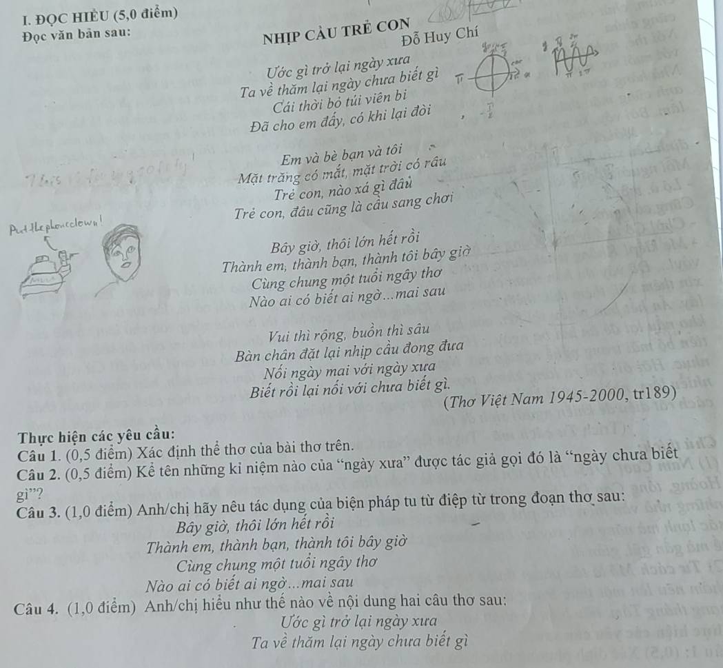 ĐQC HIÈU (5,0 điểm) 
Đọc văn bản sau: 
Nhịp càU tRẻ COn 
Đỗ Huy Chí 
Ước gì trở lại ngày xưa 
Ta về thăm lại ngày chưa biết gì 
Cái thời bỏ túi viên bị 
Đã cho em đấy, có khi lại đòi 
Em và bè bạn và tôi 
Mặt trăng có mắt, mặt trời có râu 
Trẻ con, nào xá gì đầu 
Put the phon eclown ! Trẻ con, đâu cũng là cầu sang chơi 
Bây giờ, thôi lớn hết rồi 
Thành em, thành bạn, thành tôi bây giờ 
Cùng chung một tuổi ngây thơ 
Nào ai có biết ai ngờ...mai sau 
Vui thì rộng, buồn thì sâu 
Bàn chân đặt lại nhịp cầu đong đưa 
Nối ngày mai với ngày xưa 
Biết rồi lại nối với chưa biết gì. 
(Thơ Việt Nam 1945- 2000, tr189) 
Thực hiện các yêu cầu: 
Câu 1. (0,5 điểm) Xác định thể thơ của bài thơ trên. 
Câu 2. (0,5 điểm) Kể tên những kỉ niệm nào của “ngày xưa” được tác giả gọi đó là “ngày chưa biết 
gì”? 
Câu 3. (1,0 điểm) Anh/chị hãy nêu tác dụng của biện pháp tu từ điệp từ trong đoạn thơ sau: 
Bây giờ, thôi lớn hết rồi 
Thành em, thành bạn, thành tôi bây giờ 
Cùng chung một tuổi ngây thơ 
Nào ai có biết ai ngờ...mai sau 
Câu 4. (1,0 điểm) Anh/chị hiểu như thế nào về nội dung hai câu thơ sau: 
Ước gì trở lại ngày xưa 
Ta về thăm lại ngày chưa biết gì
