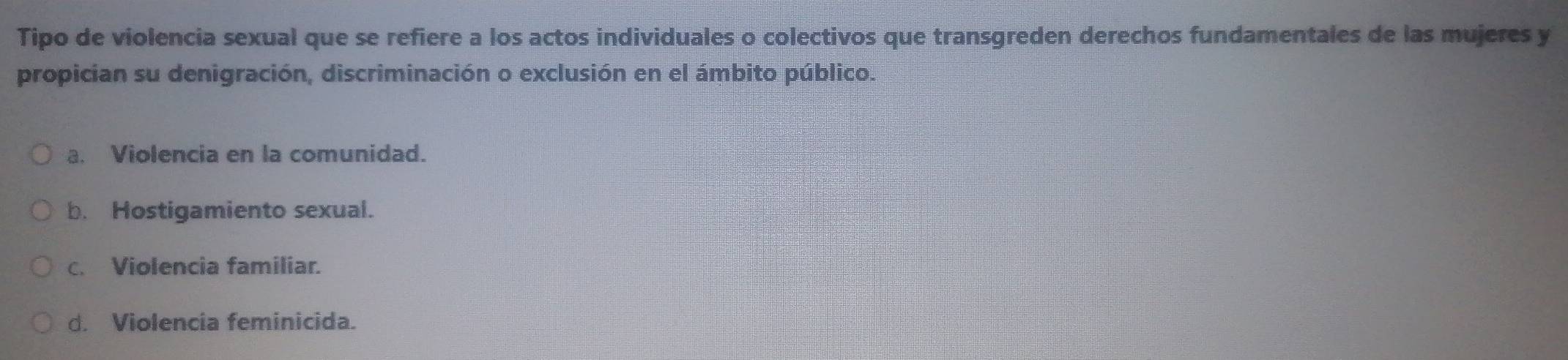 Tipo de violencia sexual que se refiere a los actos individuales o colectivos que transgreden derechos fundamentales de las mujeres y
propician su denigración, discriminación o exclusión en el ámbito público.
a. Violencia en la comunidad.
b. Hostigamiento sexual.
c. Violencia familiar.
d. Violencia feminicida.